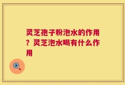 灵芝孢子粉泡水的作用？灵芝泡水喝有什么作用