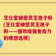 芝仕堂破壁灵芝孢子粉(芝仕堂破壁灵芝孢子粉——强效增强免疫力的理想选择)