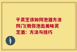 干灵芝该如何泡酒方法窍门(教你泡出美味灵芝酒：方法与技巧
