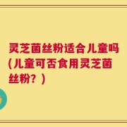 灵芝菌丝粉适合儿童吗(儿童可否食用灵芝菌丝粉？)