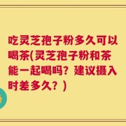 吃灵芝孢子粉多久可以喝茶(灵芝孢子粉和茶能一起喝吗？建议摄入时差多久？)