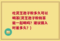 吃灵芝孢子粉多久可以喝茶(灵芝孢子粉和茶能一起喝吗？建议摄入时差多久？)