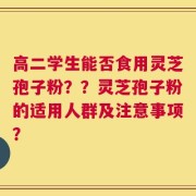 高二学生能否食用灵芝孢子粉？？灵芝孢子粉的适用人群及注意事项？