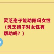 灵芝孢子能助阳吗女性 (灵芝孢子对女性有帮助吗？)