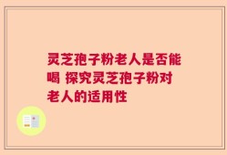 灵芝孢子粉老人是否能喝 探究灵芝孢子粉对老人的适用性
