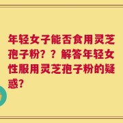 年轻女子能否食用灵芝孢子粉？？解答年轻女性服用灵芝孢子粉的疑惑？