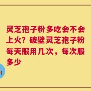 灵芝孢子粉多吃会不会上火？破壁灵芝孢子粉每天服用几次，每次服多少
