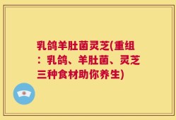 乳鸽羊肚菌灵芝(重组：乳鸽、羊肚菌、灵芝三种食材助你养生)