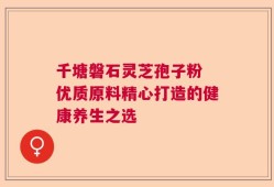 千塘磐石灵芝孢子粉 优质原料精心打造的健康养生之选