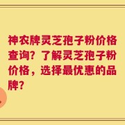 神农牌灵芝孢子粉价格查询？了解灵芝孢子粉价格，选择最优惠的品牌？