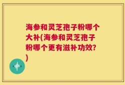 海参和灵芝孢子粉哪个大补(海参和灵芝孢子粉哪个更有滋补功效？)