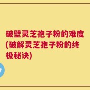 破壁灵芝孢子粉的难度(破解灵芝孢子粉的终极秘诀)