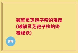 破壁灵芝孢子粉的难度(破解灵芝孢子粉的终极秘诀)