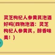 灵芝枸杞人参黄芪泡酒好吗(四物泡酒：灵芝枸杞人参黄芪，醇香味美！)
