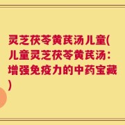 灵芝茯苓黄芪汤儿童(儿童灵芝茯苓黄芪汤：增强免疫力的中药宝藏)