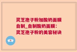 灵芝孢子粉加酸奶面膜自制_自制酸奶面膜：灵芝孢子粉的美容秘诀