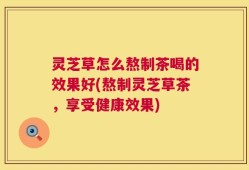 灵芝草怎么熬制茶喝的效果好(熬制灵芝草茶，享受健康效果)