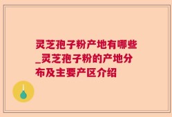灵芝孢子粉产地有哪些_灵芝孢子粉的产地分布及主要产区介绍