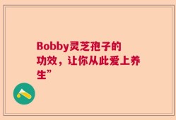 Bobby灵芝孢子的功效，让你从此爱上养生”