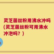 灵芝菌丝粉用沸水冲吗(灵芝菌丝粉可用沸水冲泡吗？)