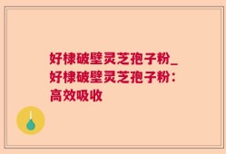 好棣破壁灵芝孢子粉_好棣破壁灵芝孢子粉：高效吸收