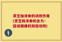 灵芝加洋参的功效作用(灵芝和洋参的合力：促进健康的双倍功效)
