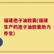 福建孢子油胶囊(福建生产的孢子油胶囊助力养生)