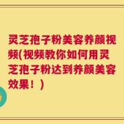灵芝孢子粉美容养颜视频(视频教你如何用灵芝孢子粉达到养颜美容效果！)