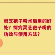 灵芝孢子粉术后用的好处？探究灵芝孢子粉的功效与使用方法？
