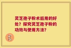 灵芝孢子粉术后用的好处？探究灵芝孢子粉的功效与使用方法？