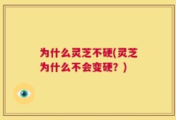 为什么灵芝不硬(灵芝为什么不会变硬？)