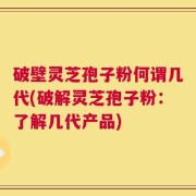 破壁灵芝孢子粉何谓几代(破解灵芝孢子粉：了解几代产品)