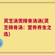 灵芝汤煲排骨汤汤(灵芝排骨汤：营养养生之选)