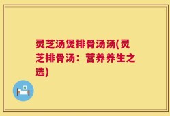 灵芝汤煲排骨汤汤(灵芝排骨汤：营养养生之选)