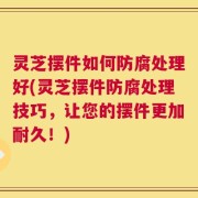 灵芝摆件如何防腐处理好(灵芝摆件防腐处理技巧，让您的摆件更加耐久！)