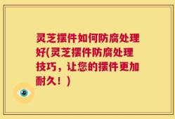 灵芝摆件如何防腐处理好(灵芝摆件防腐处理技巧，让您的摆件更加耐久！)