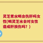 灵芝煮水喝会伤肝吗女性(喝灵芝水会对女性造成肝损伤吗？)