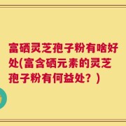 富硒灵芝孢子粉有啥好处(富含硒元素的灵芝孢子粉有何益处？)