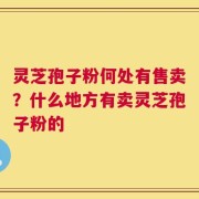 灵芝孢子粉何处有售卖？什么地方有卖灵芝孢子粉的