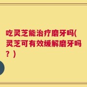 吃灵芝能治疗磨牙吗(灵芝可有效缓解磨牙吗？)