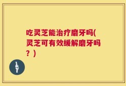 吃灵芝能治疗磨牙吗(灵芝可有效缓解磨牙吗？)