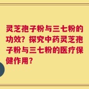 灵芝孢子粉与三七粉的功效？探究中药灵芝孢子粉与三七粉的医疗保健作用？