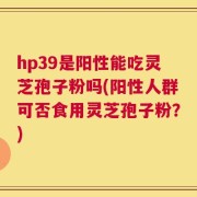 hp39是阳性能吃灵芝孢子粉吗(阳性人群可否食用灵芝孢子粉？)