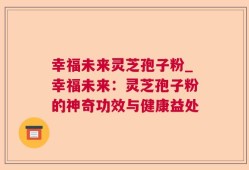 幸福未来灵芝孢子粉_幸福未来：灵芝孢子粉的神奇功效与健康益处