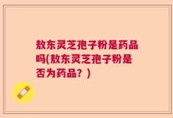 敖东灵芝孢子粉是药品吗(敖东灵芝孢子粉是否为药品？)