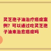 灵芝孢子油治疗癌症案例？可以通过吃灵芝孢子油来治愈癌症吗