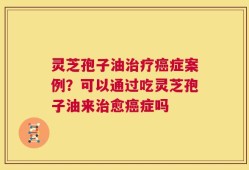 灵芝孢子油治疗癌症案例？可以通过吃灵芝孢子油来治愈癌症吗