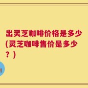 出灵芝咖啡价格是多少(灵芝咖啡售价是多少？)