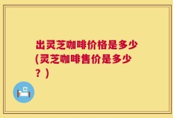出灵芝咖啡价格是多少(灵芝咖啡售价是多少？)