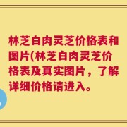 林芝白肉灵芝价格表和图片(林芝白肉灵芝价格表及真实图片，了解详细价格请进入。